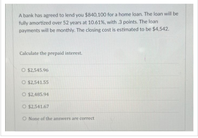 A bank has agreed to lend you $840,100 for a home loan. The loan will be
fully amortized over 52 years at 10.61%, with .3 points. The loan
payments will be monthly. The closing cost is estimated to be $4,542.
Calculate the prepaid interest.
O $2,545.96
O $2,541.55
O $2,485.94
O $2,541.67
O None of the answers are correct