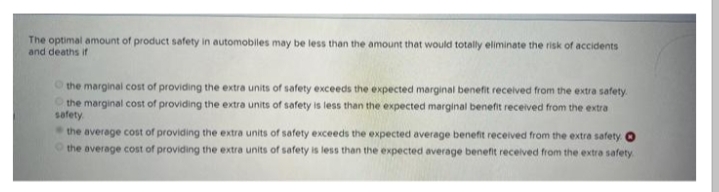 The optimal amount of product safety in automobiles may be less than the amount that would totally eliminate the risk of accidents
and deaths if
the marginal cost of providing the extra units of safety exceeds the expected marginal benefit received from the extra safety.
the marginal cost of providing the extra units of safety is less than the expected marginal benefit received from the extra
safety
the average cost of providing the extra units of safety exceeds the expected average benefit received from the extra safety O
the average cost of providing the extra units of safety is less than the expected average benefit received from the extra safety