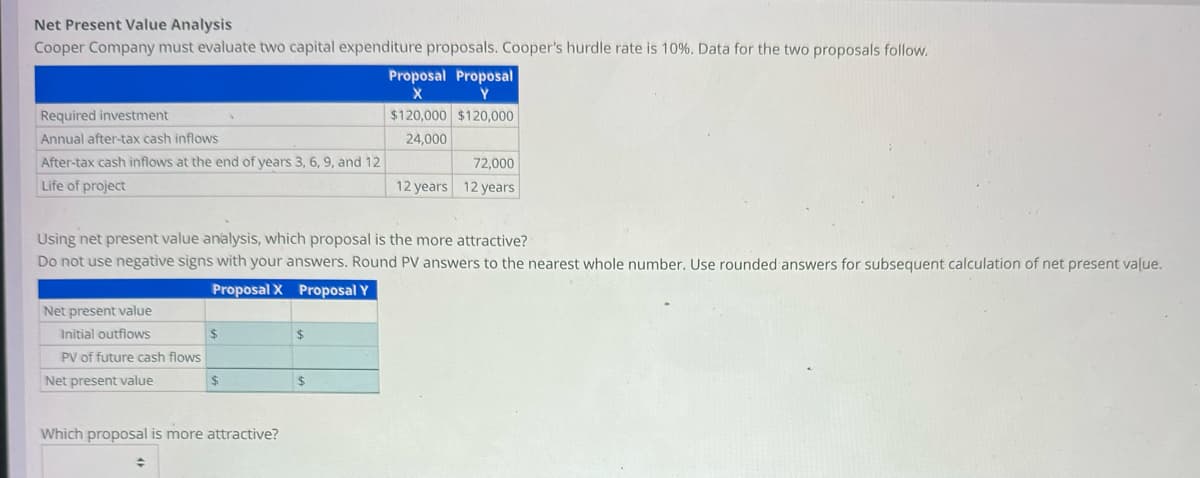 Net Present Value Analysis
Cooper Company must evaluate two capital expenditure proposals. Cooper's hurdle rate is 10%. Data for the two proposals follow.
Required investment
Annual after-tax cash inflows
After-tax cash inflows at the end of years 3, 6, 9, and 12
Life of project
Net present value
Initial outflows
Using net present value analysis, which proposal is the more attractive?
Do not use negative signs with your answers. Round PV answers to the nearest whole number. Use rounded answers for subsequent calculation of net present value.
Proposal X Proposal Y
PV of future cash flows
Net present value
$
÷
$
Which proposal is more attractive?
$
Proposal Proposal
X
Y
$120,000 $120,000
24,000
$
72,000
12 years 12 years