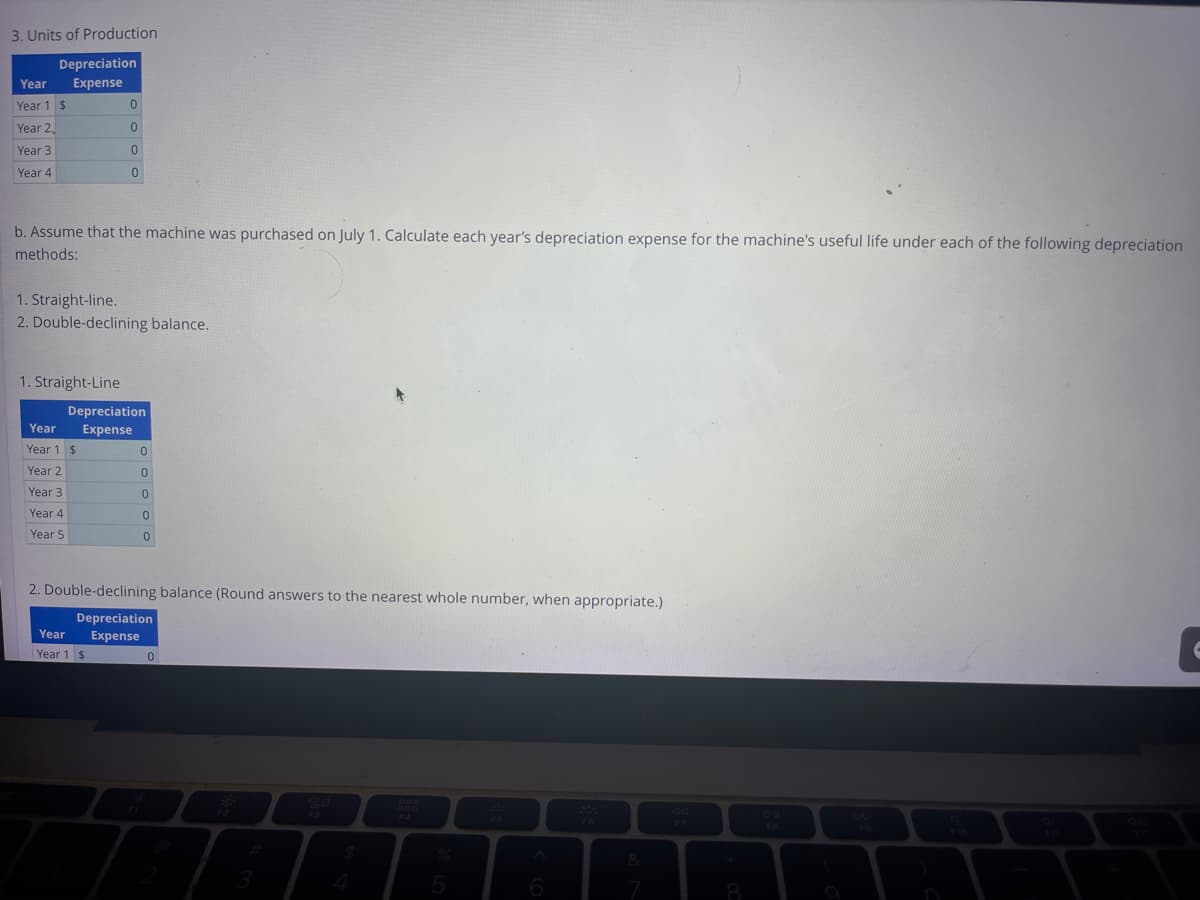 3. Units of Production
Depreciation
Year Expense
Year 1 $
Year 2
Year 3
Year 4
b. Assume that the machine was purchased on July 1. Calculate each year's depreciation expense for the machine's useful life under each of the following depreciation
methods:
1. Straight-Line
1. Straight-line.
2. Double-declining balance.
Year
Year 1
Year 2
Year 3
Year 4
Year 5
0
0
$
0
0
Depreciation
Expense
Year
Year 1
$
0
0
0
0
2. Double-declining balance (Round answers to the nearest whole number, when appropriate.)
Depreciation
Expense
0
0
5
6
&
DII