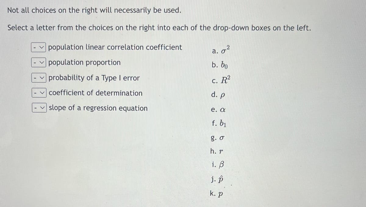 Not all choices on the right will necessarily be used.
Select a letter from the choices on the right into each of the drop-down boxes on the left.
population linear correlation coefficient
a. 0²
population proportion
b. bo
probability of a Type I error
c. R²
coefficient of determination
d. p
slope of a regression equation
e. a
f. b₁
g. σ
h. r
i. B
j. p
k. P