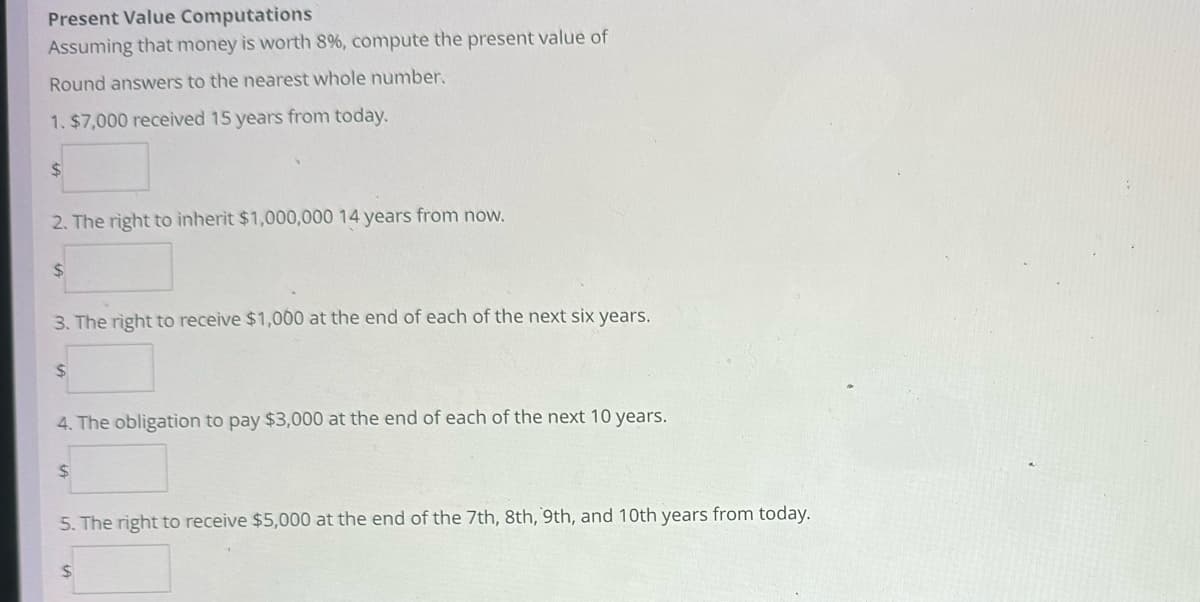Present Value Computations
Assuming that money is worth 8%, compute the present value of
Round answers to the nearest whole number.
1. $7,000 received 15 years from today.
$
2. The right to inherit $1,000,000 14 years from now.
$
3. The right to receive $1,000 at the end of each of the next six years.
$
4. The obligation to pay $3,000 at the end of each of the next 10 years.
$
5. The right to receive $5,000 at the end of the 7th, 8th, 9th, and 10th years from today.
$