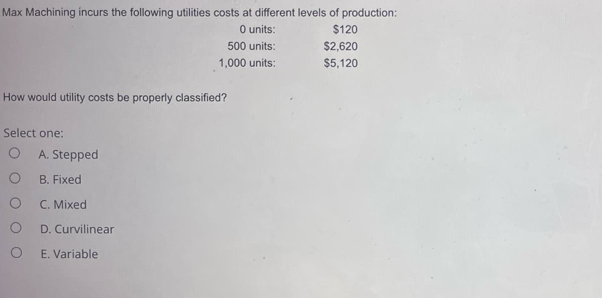 Max Machining incurs the following utilities costs at different levels of production:
0 units:
500 units:
1,000 units:
How would utility costs be properly classified?
Select one:
A. Stepped
B. Fixed
C. Mixed
D. Curvilinear
E. Variable
$120
$2,620
$5,120
