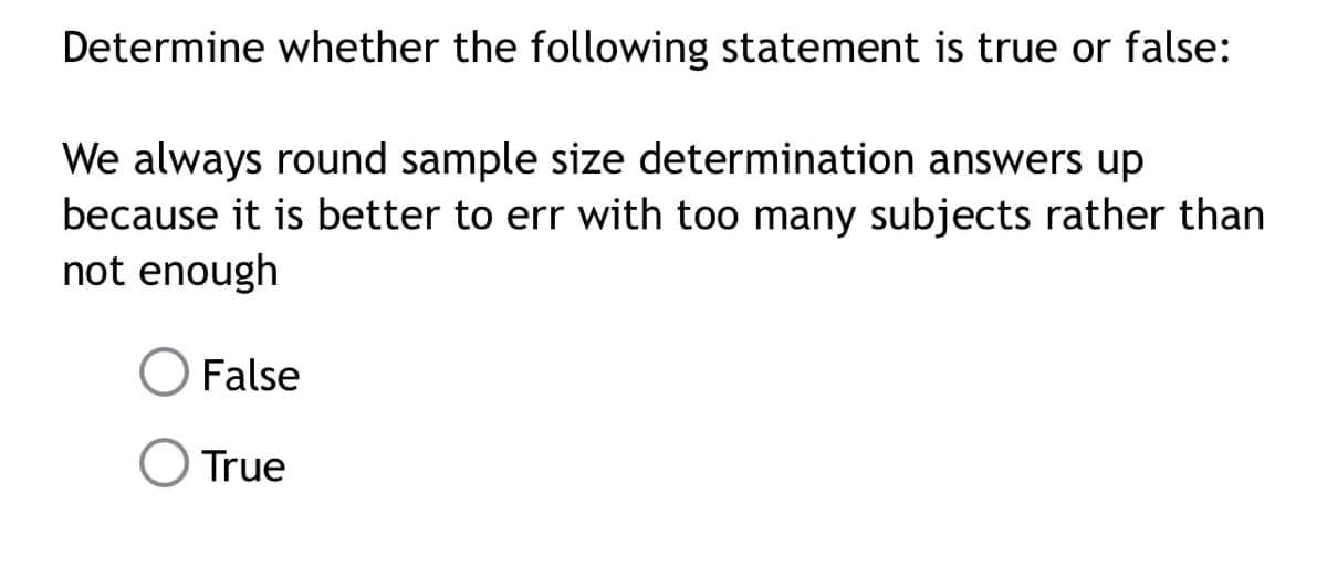 Determine whether the following statement is true or false:
We always round sample size determination answers up
because it is better to err with too many subjects rather than
not enough
False
O True
