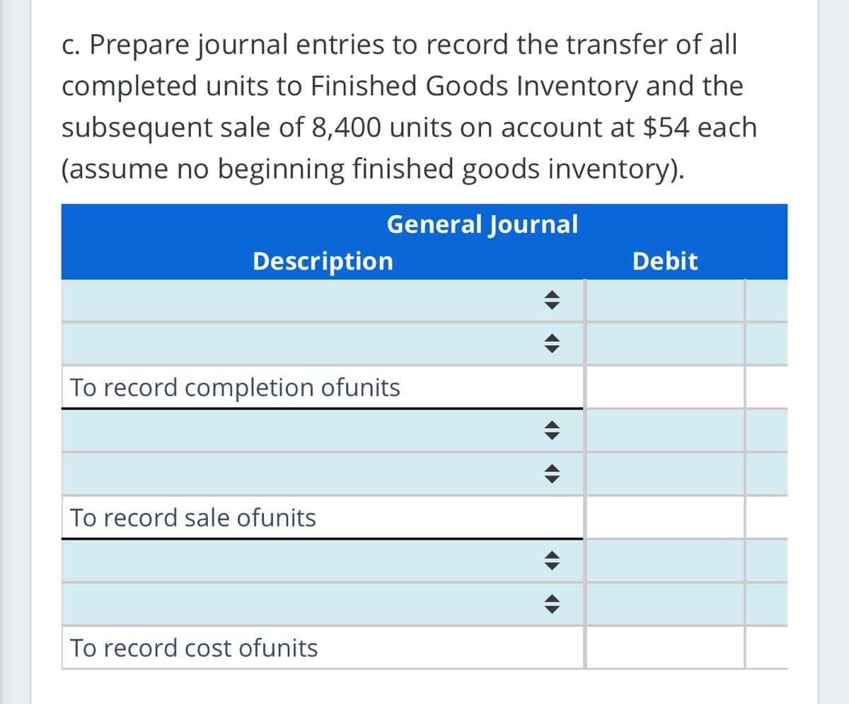 c. Prepare journal entries to record the transfer of all
completed units to Finished Goods Inventory and the
subsequent sale of 8,400 units on account at $54 each
(assume no beginning finished goods inventory).
General Journal
Description
To record completion ofunits
To record sale ofunits
To record cost ofunits
<▶
Debit