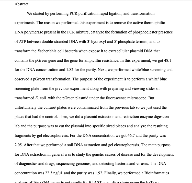 Abstract:
We started by performing PCR purification, rapid ligation, and transformation
experiments. The reason we performed this experiment is to remove the active thermophilic
DNA polymerase present in the PCR mixture, catalyze the formation of phosphodiester presence
of ATP between double-stranded DNA with 3'hydroxyl and 5' phosphate termini, and to
transform the Escherichia coli bacteria when expose it to extracellular plasmid DNA that
contains the pGreen gene and the gene for ampicillin resistance. In this experiment, we got 48.1
for the DNA concentration and 1.82 for the purity. Next, we performed white/blue screening and
observed a pGreen transformation. The purpose of the experiment is to perform a white/ blue
screening plate from the previous experiment along with preparing and viewing slides of
transformed E. coli with the pGreen plasmid under the fluorescence microscope. But
unfortunately the culture/ plates were contaminated from the previous lab so we just used the
plates that had the control. Then, we did a plasmid extraction and restriction enzyme digestion
lab and the purpose was to cut the plasmid into specific sized pieces and analyze the resulting
fragments by gel electrophoresis. For the DNA concentration we got 46.7 and the purity was
2.05. After that we performed a soil DNA extraction and gel electrophoresis. The main purpose
for DNA extraction in general was to study the genetic causes of disease and for the development
of diagnostics and drugs, sequencing genomes, and detecting bacteria and viruses. The DNA
concentration was 22.3 ng/uL and the purity was 1.92. Finally, we performed a Bioinformatics
analysis of 16s TRNA genes to get results for BLAST identify a strain using the EzTaxon
