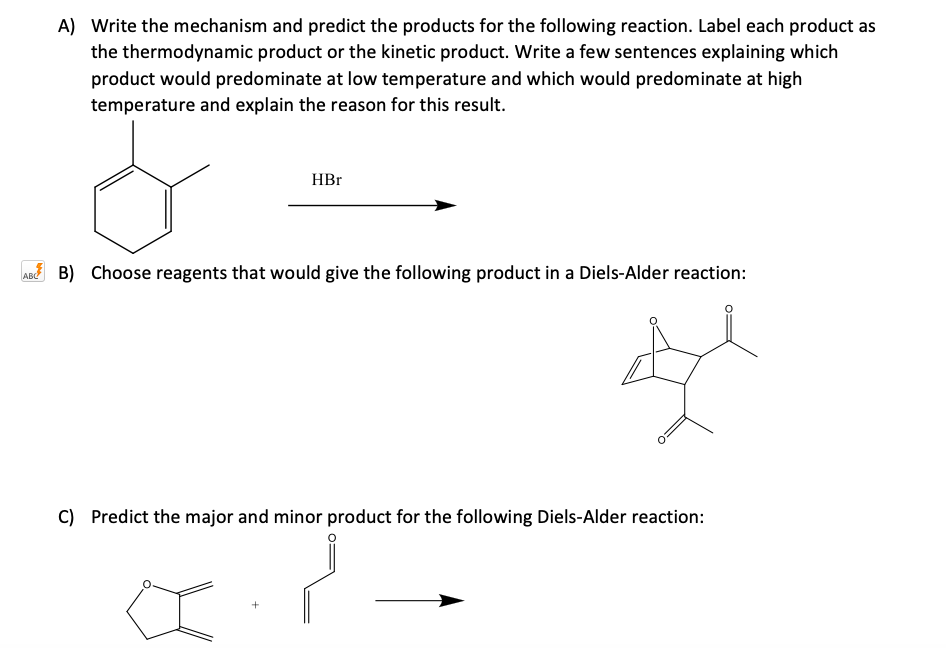 A) Write the mechanism and predict the products for the following reaction. Label each product as
the thermodynamic product or the kinetic product. Write a few sentences explaining which
product would predominate at low temperature and which would predominate at high
temperature and explain the reason for this result.
HBr
ABd B) Choose reagents that would give the following product in a Diels-Alder reaction:
C) Predict the major and minor product for the following Diels-Alder reaction:
