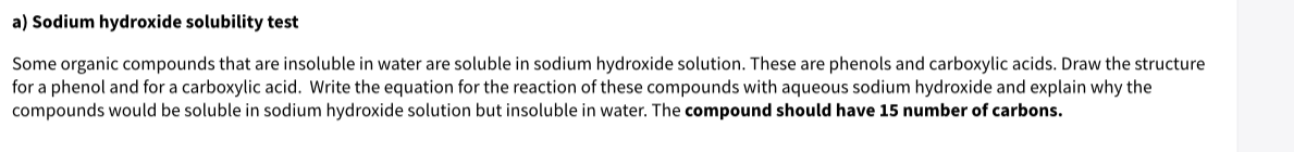 a) Sodium hydroxide solubility test
Some organic compounds that are insoluble in water are soluble in sodium hydroxide solution. These are phenols and carboxylic acids. Draw the structure
for a phenol and for a carboxylic acid. Write the equation for the reaction of these compounds with aqueous sodium hydroxide and explain why the
compounds would be soluble in sodium hydroxide solution but insoluble in water. The compound should have 15 number of carbons.
