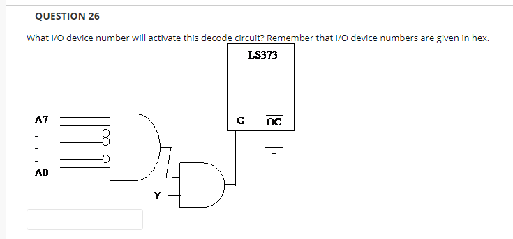 QUESTION 26
What I/0 device number will activate this decode circuit? Remember that I/0 device numbers are given in hex.
LS373
A7
G
OC
AO
Y -
