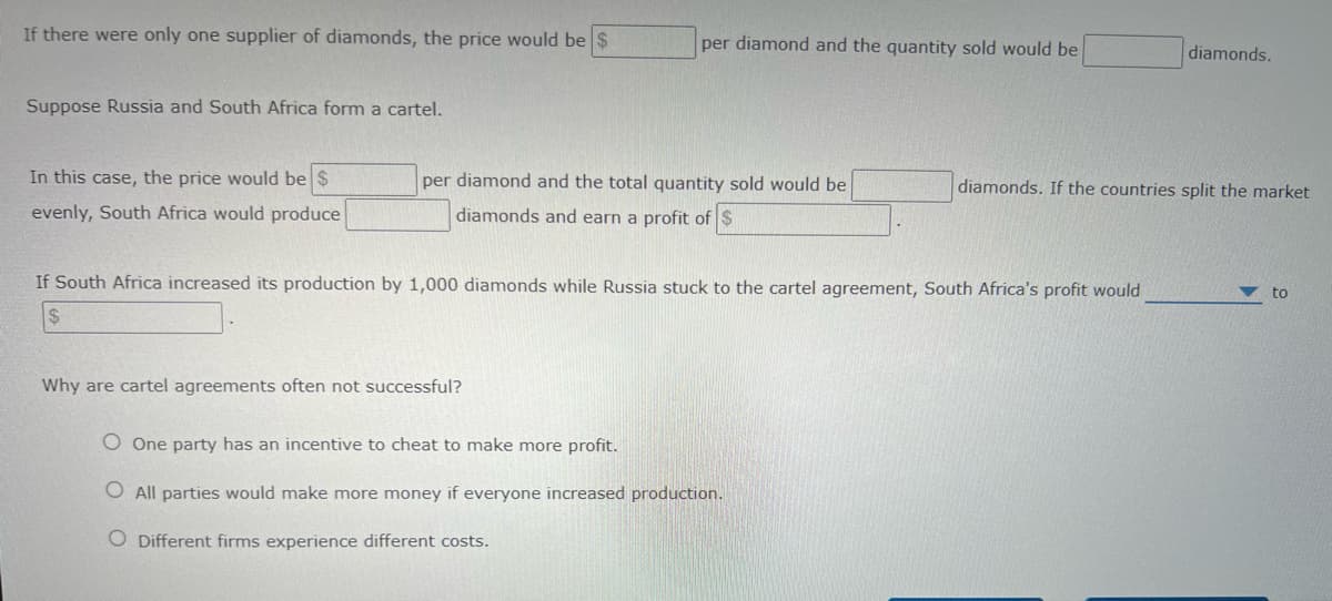 If there were only one supplier of diamonds, the price would be $
per diamond and the quantity sold would be
diamonds.
Suppose Russia and South Africa form a cartel.
In this case, the price would be $
per diamond and the total quantity sold would be
diamonds. If the countries split the market
evenly, South Africa would produce
diamonds and earn a profit of $
If South Africa increased its production by 1,000 diamonds while Russia stuck to the cartel agreement, South Africa's profit would
to
Why are cartel agreements often not successful?
O One party has an incentive to cheat to make more profit.
O All parties would make more money if everyone increased production.
O Different firms experience different costs.
