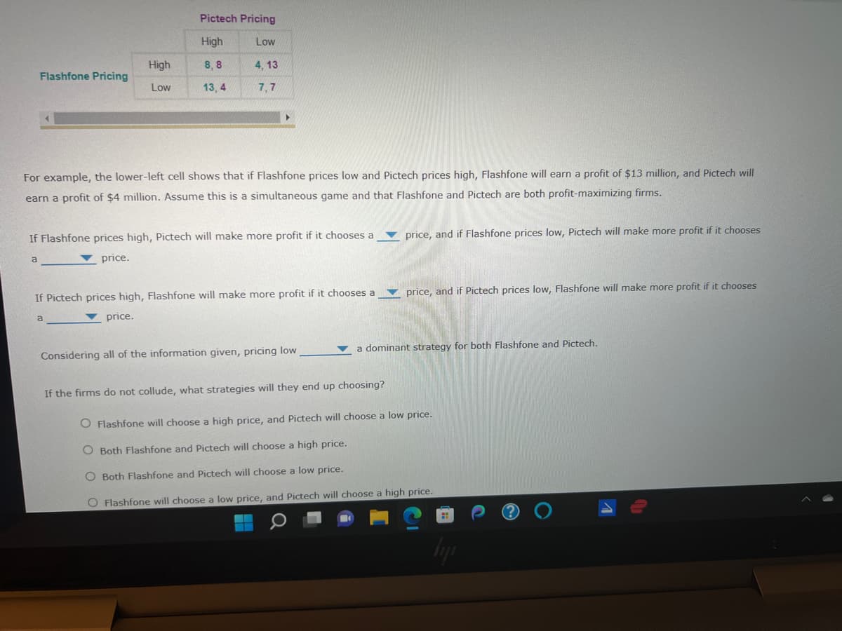 Pictech Pricing
High
Low
High
8, 8
4, 13
Flashfone Pricing
Low
13, 4
7,7
For example, the lower-left cell shows that if Flashfone prices low and Pictech prices high, Flashfone will earn a profit of $13 million, and Pictech will
earn a profit of $4 million. Assume this is a simultaneous game and that Flashfone and Pictech are both profit-maximizing firms.
If Flashfone prices high, Pictech will make more profit if it chooses a
v price, and if Flashfone prices low, Pictech will make more profit if it chooses
price.
price, and if Pictech prices low, Flashfone will make more profit if it chooses
If Pictech prices high, Flashfone will make more profit if it chooses a
price.
a dominant strategy for both Flashfone and Pictech.
Considering all of the information given, pricing low
If the firms do not collude, what strategies will they end up choosing?
O Flashfone will choose a high price, and Pictech will choose a low price.
O Both Flashfone and Pictech will choose a high price.
O Both Flashfone and Pictech will choose a low price.
O Flashfone will choose a low price, and Pictech will choose a high price.
