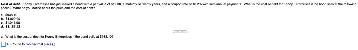 Cost of debt. Kenny Enterprises has just issued a bond with a par value of $1,000, a maturity of twenty years, and a coupon rate of 10.2% with semiannual payments. What is the cost of debt for Kenny Enterprises if the bond sells at the following
prices? What do you notice about the price and the cost of debt?
a. $938.10
b. $1,000.00
c. $1,041.98
d. $1,187.22
.....
a. What is the cost of debt for Kenny Enterprises if the bond sells at $938.10?
% (Round to two decimal places.)
