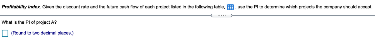 Profitability index. Given the discount rate and the future cash flow of each project listed in the following table,
, use the PI to determine which projects the company should accept.
.....
What is the Pl of project A?
(Round to two decimal places.)
