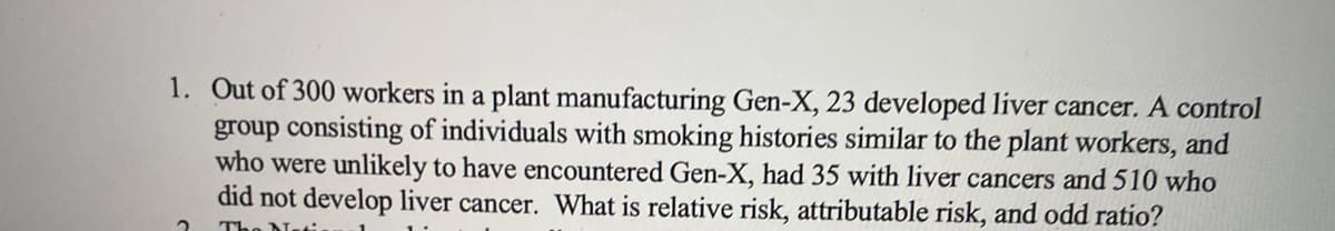 1. Out of 300 workers in a plant manufacturing Gen-X, 23 developed liver cancer. A control
group consisting of individuals with smoking histories similar to the plant workers, and
who were unlikely to have encountered Gen-X, had 35 with liver cancers and 510 who
did not develop liver cancer. What is relative risk, attributable risk, and odd ratio?
2
The