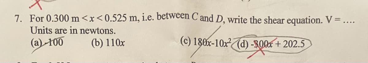 7. For 0.300 m<x<0.525 m, i.e. between C'and D, write the shear equation. V =....
Units are in newtons.
(a)-100
(b) 110x
(c) 180x-10x²(d) -300x + 202.5
