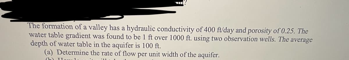 The formation of a valley has a hydraulic conductivity of 400 ft/day and porosity of 0.25. The
water table gradient was found to be 1 ft over 1000 ft. using two observation wells. The average
depth of water table in the aquifer is 100 ft.
(a) Determine the rate of flow per unit width of the aquifer.