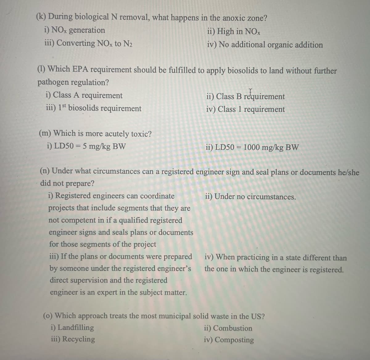 (k) During biological N removal, what happens in the anoxic zone?
i) NOx generation
ii) High in NOx
iii) Converting NOx to N2
iv) No additional organic addition
(1) Which EPA requirement should be fulfilled to apply biosolids to land without further
pathogen regulation?
i) Class A requirement
iii) 1st biosolids requirement
(m) Which is more acutely toxic?
i) LD50 5 mg/kg BW
ii) Class B requirement
iv) Class 1 requirement
ii) LD50 1000 mg/kg BW
(n) Under what circumstances can a registered engineer sign and seal plans or documents he/she
did not prepare?
i) Registered engineers can coordinate
projects that include segments that they are
not competent in if a qualified registered
engineer signs and seals plans or documents
for those segments of the project
iii) If the plans or documents were prepared
by someone under the registered engineer's
direct supervision and the registered
engineer is an expert in the subject matter.
ii) Under no circumstances.
iv) When practicing in a state different than
the one in which the engineer is registered.
(o) Which approach treats the most municipal solid waste in the US?
i) Landfilling
iii) Recycling
ii) Combustion
iv) Composting