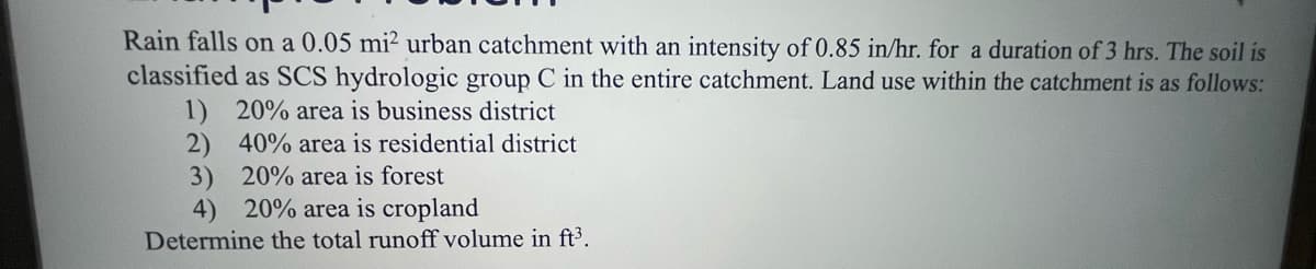 Rain falls on a 0.05 mi² urban catchment with an intensity of 0.85 in/hr. for a duration of 3 hrs. The soil is
classified as SCS hydrologic group C in the entire catchment. Land use within the catchment is as follows:
1) 20% area is business district
2) 40% area is residential district
3) 20% area is forest
4) 20% area is cropland
Determine the total runoff volume in ft³.