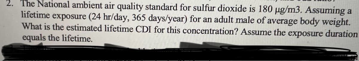 2. The National ambient air quality standard for sulfur dioxide is 180 µg/m3. Assuming a
lifetime exposure (24 hr/day, 365 days/year) for an adult male of average body weight.
What is the estimated lifetime CDI for this concentration? Assume the exposure duration
equals the lifetime.