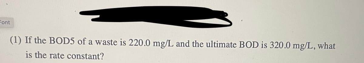 Font
(1) If the BOD5 of a waste is 220.0 mg/L and the ultimate BOD is 320.0 mg/L, what
is the rate constant?