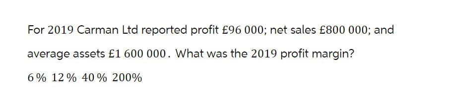 For 2019 Carman Ltd reported profit £96 000; net sales £800 000; and
average assets £1 600 000. What was the 2019 profit margin?
6% 12% 40 % 200%