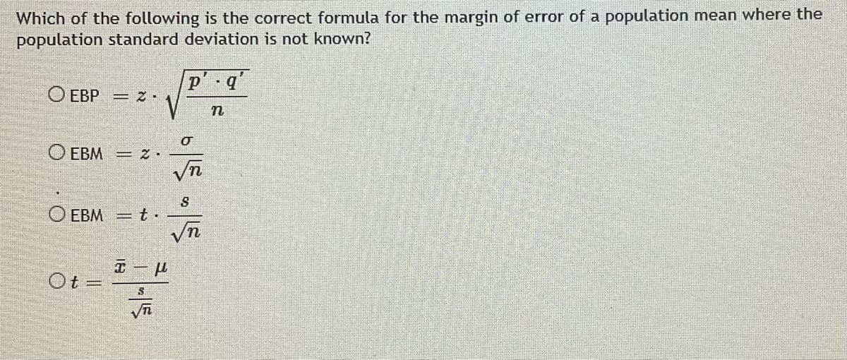 Which of the following is the correct formula for the margin of error of a population mean where the
population standard deviation is not known?
p'. q'
O EBP = 2.
n
EBM = 2.
O EBM
Ot
T
S
σ
S