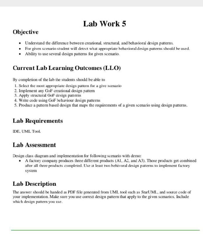Lab Work 5
Objective
• Understand the difference between creational, structural, and behavioral design patterns.
• For given scenario student will detect what appropriate behavioral design patterns should be used.
• Ability to use several design patterns for given scenario.
Current Lab Learning Outcomes (LLO)
By completion of the lab the students should be able to
1. Select the most appropriate design pattern for a give scenario
2. Implement any GoF creational design pattern
3. Apply structural GoF design patterns
4. Write code using GoF behaviour design patterns
5. Produce a pattern based design that maps the requirements of a given scenario using design patterns.
Lab Requirements
IDE, UML Tool.
Lab Assessment
Design class diagram and implementation for following scenario with demo:
• A factory company produces three different products (Al, A2, and A3). Those products get combined
after all three products completed. Use at least two behivoral design patterns to implement factory
system
Lab Description
The answer should be handed as PDF file generated from UML tool such as StarUML, and source code of
your implementation. Make sure you use correct design pattern that apply to the given scenarios. Include
which design pattern you use.
