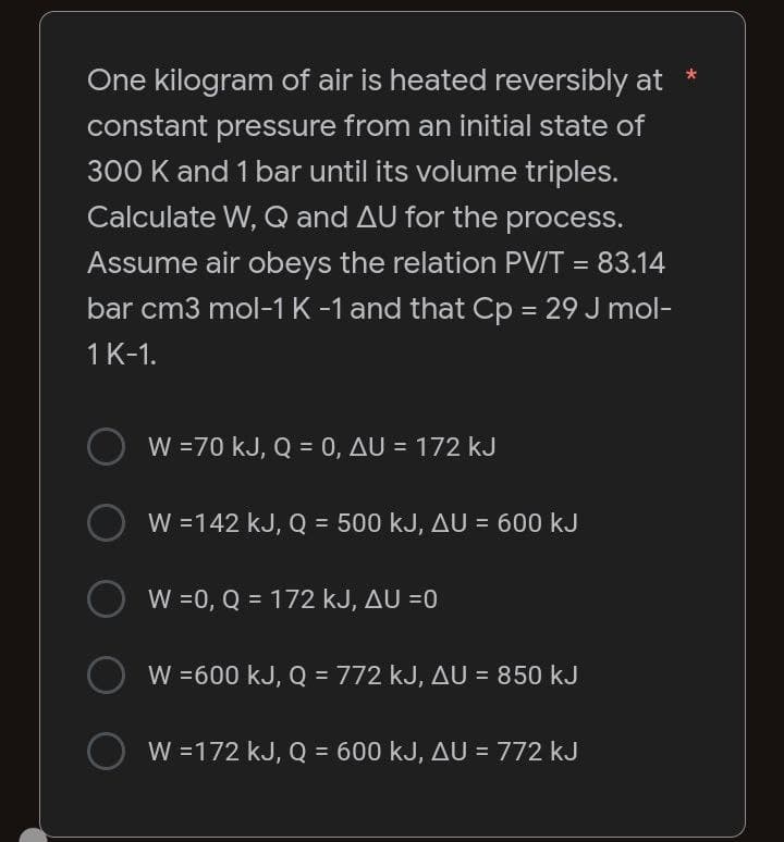 One kilogram of air is heated reversibly at
constant pressure from an initial state of
300 K and 1 bar until its volume triples.
Calculate W, Q and AU for the process.
Assume air obeys the relation PV/T = 83.14
bar cm3 mol-1 K -1 and that Cp = 29 J mol-
1 K-1.
W = 70 kJ, Q = 0, AU = 172 kJ
W =142 kJ, Q = 500 kJ, AU = 600 kJ
O W =0, Q = 172 kJ, AU =0
W = 600 kJ, Q = 772 kJ, AU = 850 kJ
W =172 kJ, Q = 600 kJ, AU = 772 kJ