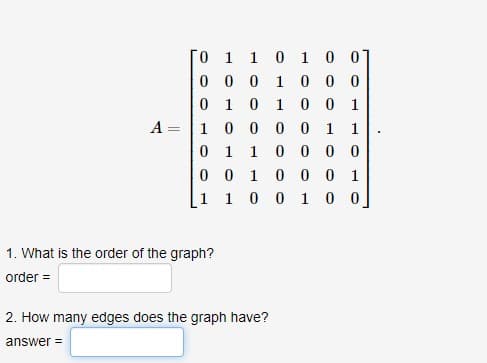 A
-
0
0
0
1
0
0
1
1. What is the order of the graph?
order =
1
1
0
0
0
1 0 0 0
1 0 1 0 0 1
0 0 0 0 1 1
1
1 0 0 0 0
0 1 0 0 0 1
1 0 0
1 0 0
1 0 0]
2. How many edges does the graph have?
answer=