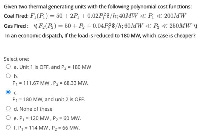 Given two thermal generating units with the following polynomial cost functions:
Coal Fired: F1(P) = 50 + 2P + 0.02P?$/h; 40MW «P « 200MW
Gas Fired: (F2(P2) = 50 + P2 + 0.04P $/h; 60MW < P2 < 250MW )
In an economic dispatch, If the load is reduced to 180 MW, which case is cheaper?
Select one:
O a. Unit 1 is OFF, and P2 = 180 MW
O b.
P1 = 111.67 MW , P2 = 68.33 MW.
C.
P1 = 180 MW, and unit 2 is OFF.
O d. None of these
O e. P, = 120 Mw , P2 = 60 MW.
O f. P; = 114 MW, P2 = 66 MW.
