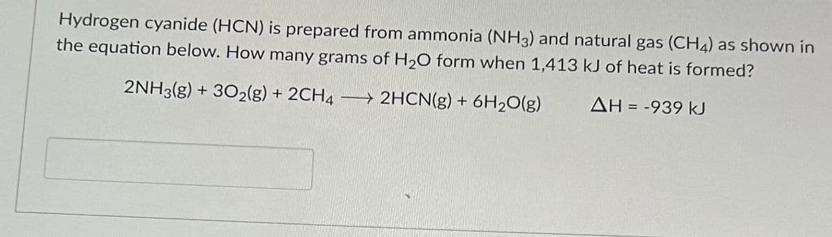 Hydrogen cyanide (HCN) is prepared from ammonia (NH3) and natural gas (CH4) as shown in
the equation below. How many grams of H₂O form when 1,413 kJ of heat is formed?
2NH3(g) + 302(g) + 2CH4 → 2HCN(g) + 6H₂O(g)
ΔΗ = -939 kJ