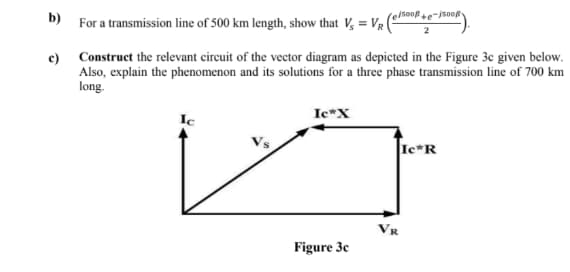 b)
For a transmission line of 500 km length, show that V, = Vr|
elsoofte-jsoof
c) Construct the relevant circuit of the vector diagram as depicted in the Figure 3c given below.
Also, explain the phenomenon and its solutions for a three phase transmission line of 700 km
long.
Ic*X
Ic
Ie*R
Figure 3c

