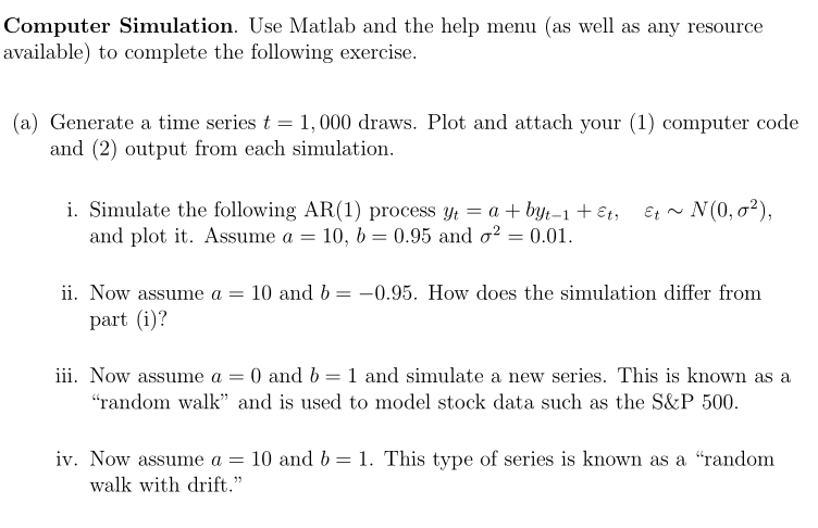 Computer Simulation. Use Matlab and the help menu (as well as any resource
available) to complete the following exercise.
(a) Generate a time series t = 1,000 draws. Plot and attach your (1) computer code
and (2) output from each simulation.
i. Simulate the following AR(1) process yt = a + byt-1 + Et,
and plot it. Assume a = 10, b = 0.95 and o? = 0.01.
Et ~ N(0, o2),
ii. Now assume a = 10 and b = -0.95. How does the simulation differ from
part (i)?
iii. Now assume a = 0 and b = 1 and simulate a new series. This is known as a
"random walk" and is used to model stock data such as the S&P 500.
iv. Now assume a = 10 and b = 1. This type of series is known as a "random
walk with drift."
