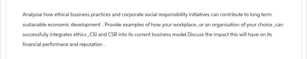 Analysse how ethical business practices and corporate social responsibility initiatives can contribute to long term
sustanable economic development. Provide examples of how your workplace, or an organisation of your choice, can
successfully integrates ethics, CSI and CSR into its current business model. Discuss the impact this will have on its
financial performace and reputation.
