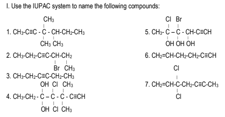 I. Use the IUPAC system to name the following compounds:
CH3
CI Br
1. CH3-C=C - Ċ - CH-CH2-CH3
5. CH3- C – C - CH-C=CH
ОН ОН ОН
CH3 CH3
2. CH3-CH2-C=C-CH-CH2
6. CH2=CH-CH2-CH2-C=CH
CI
Br CH3
3. CH3-CH2-C=C-CH2-CH3
OH CI CH3
7. CH2=CH-C-CH2-C=C-CH3
4. CH3-CH2 - C - Ć - C - C=CH
CI
OH CI CH3
