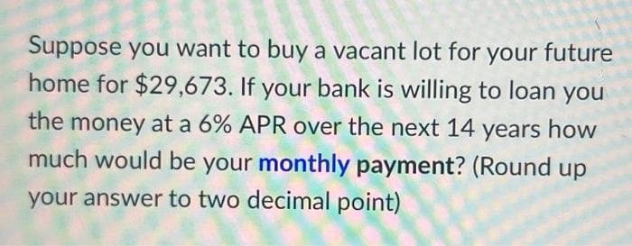 Suppose you want to buy a vacant lot for your future
home for $29,673. If your bank is willing to loan you
the money at a 6% APR over the next 14 years how
much would be your monthly payment? (Round up
your answer to two decimal point)