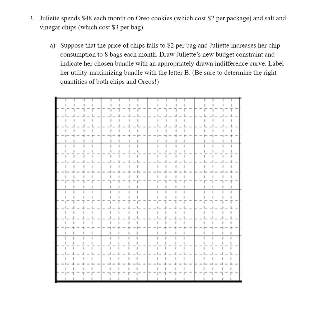 3. Juliette spends $48 each month on Oreo cookies (which cost $2 per package) and salt and
vinegar chips (which cost $3 per bag).
a) Suppose that the price of chips falls to $2 per bag and Juliette increases her chip
consumption to 8 bags each month. Draw Juliette's new budget constraint and
indicate her chosen bundle with an appropriately drawn indifference curve. Label
her utility-maximizing bundle with the letter B. (Be sure to determine the right
quantities of both chips and Oreos!)
-LJ-J-1.
IIII
IIII
J-L--- -1-1-L
-LJ-J- 1-
--+-+
--1-1 -
IIII
ת - ד -ר
IIII
III I
IIII
IIII
L -1-L----1-1-L-- L--L-
-LJ-J-1-
IIII
-LJ-J- 1-
IIII
IIII
-+---
--+-+
