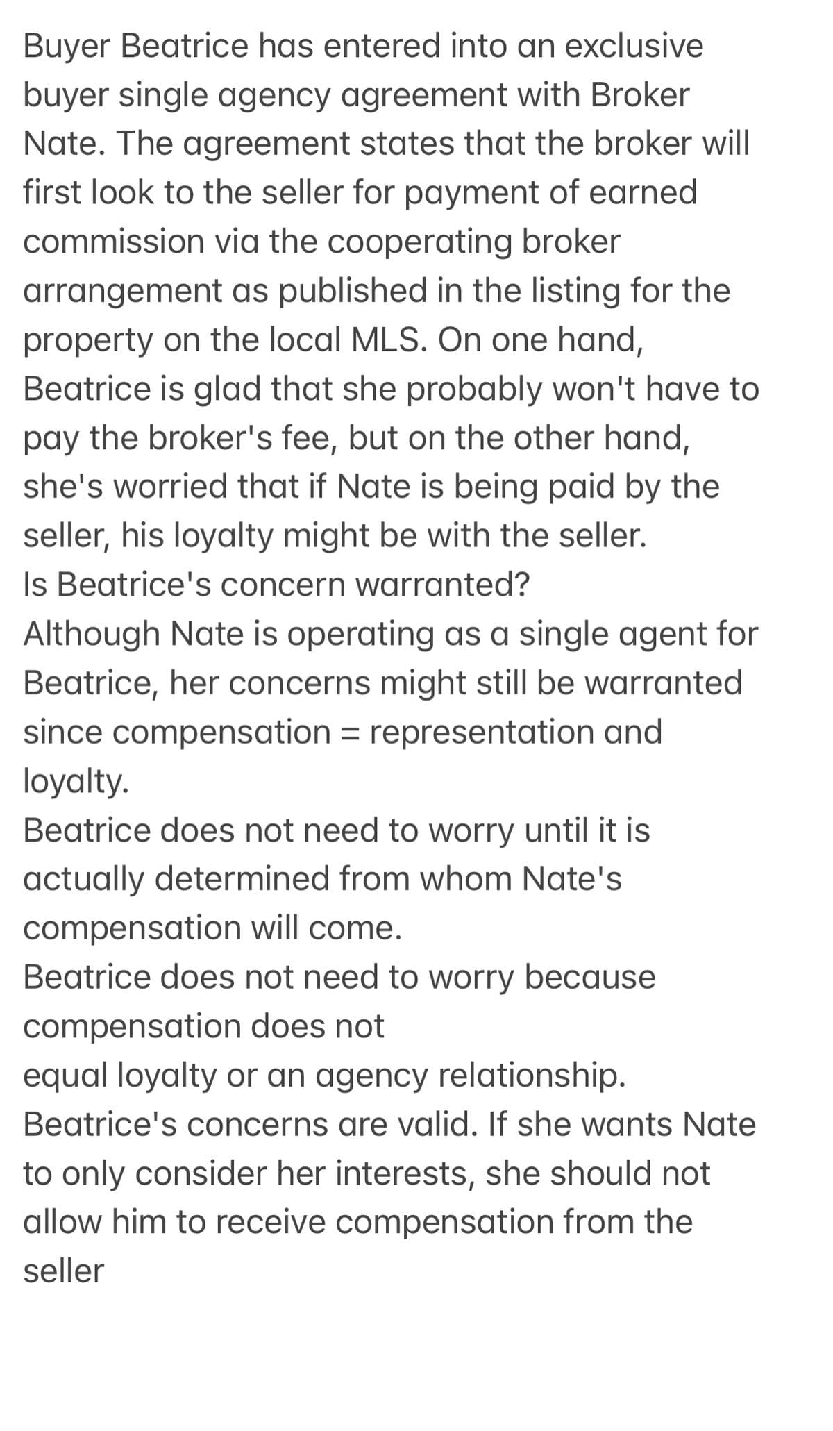 Buyer Beatrice has entered into an exclusive
buyer single agency agreement with Broker
Nate. The agreement states that the broker will
first look to the seller for payment of earned
commission via the cooperating broker
arrangement as published in the listing for the
property on the local MLS. On one hand,
Beatrice is glad that she probably won't have to
pay the broker's fee, but on the other hand,
she's worried that if Nate is being paid by the
seller, his loyalty might be with the seller.
Is Beatrice's concern warranted?
Although Nate is operating as a single agent for
Beatrice, her concerns might still be warranted
since compensation representation and
loyalty.
Beatrice does not need to worry until it is
actually determined from whom Nate's
compensation will come.
Beatrice does not need to worry because
compensation does not
equal loyalty or an agency relationship.
Beatrice's concerns are valid. If she wants Nate
to only consider her interests, she should not
allow him to receive compensation from the
seller