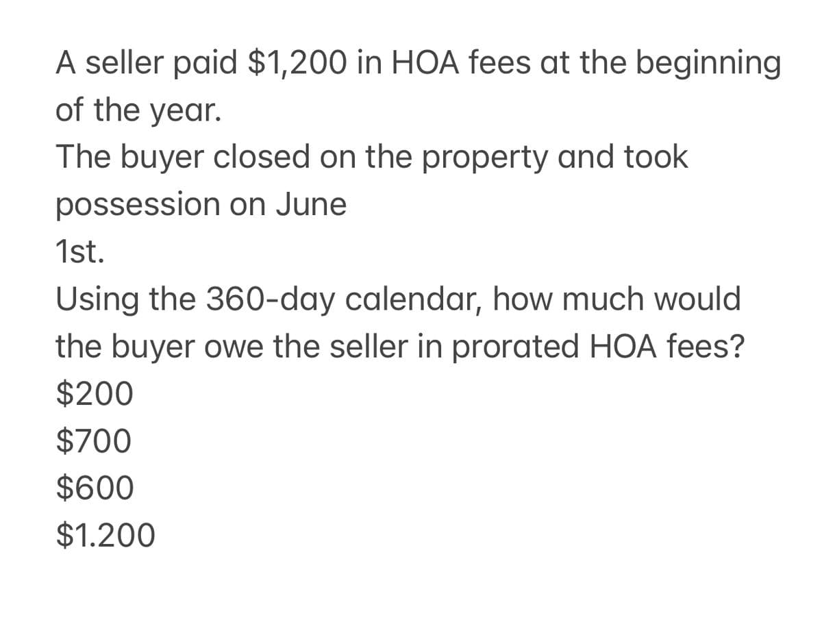 A seller paid $1,200 in HOA fees at the beginning
of the year.
The buyer closed on the property and took
possession on June
1st.
Using the 360-day calendar, how much would
the buyer owe the seller in prorated HOA fees?
$200
$700
$600
$1.200