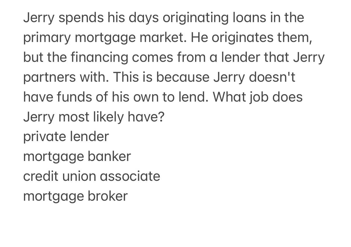 Jerry spends his days originating loans in the
primary mortgage market. He originates them,
but the financing comes from a lender that Jerry
partners with. This is because Jerry doesn't
have funds of his own to lend. What job does
Jerry most likely have?
private lender
mortgage banker
credit union associate
mortgage broker