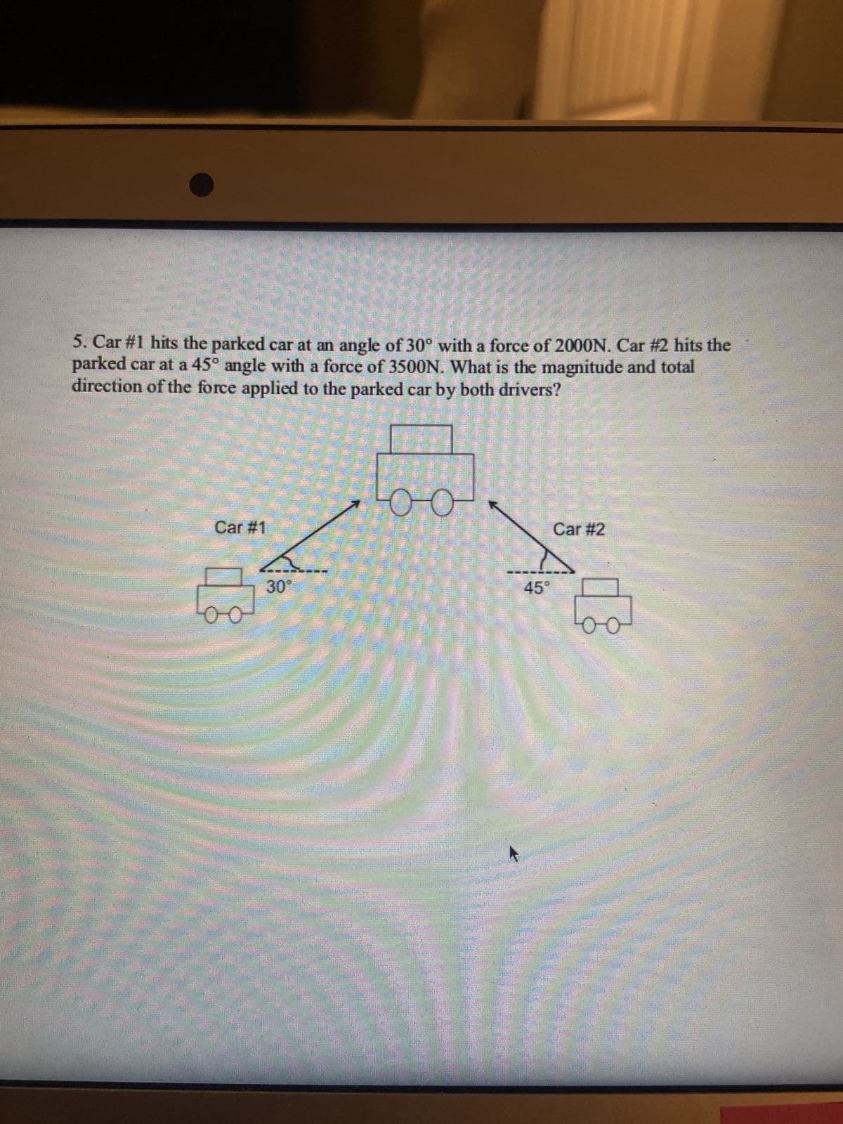 5. Car #1 hits the parked car at an angle of 30° with a force of 2000N. Car #2 hits the
parked car at a 45° angle with a force of 3500N. What is the magnitude and total
direction of the force applied to the parked car by both drivers?
Car #1
00
CHI
30°
(FR)
oo
sinten
45
Car #2