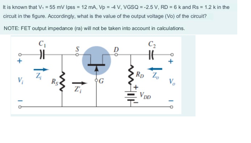 It is known that V₁ = 55 mV lpss = 12 mA, Vp = -4 V, VGSQ = -2.5 V, RD= 6 k and Rs = 1.2 k in the
circuit in the figure. Accordingly, what is the value of the output voltage (Vo) of the circuit?
NOTE: FET output impedance (ra) will not be taken into account in calculations.
6+
C₁
H
Rs
S
Z'₁
G
D
C₂
H
Rp Zo
VDD
Vo
19