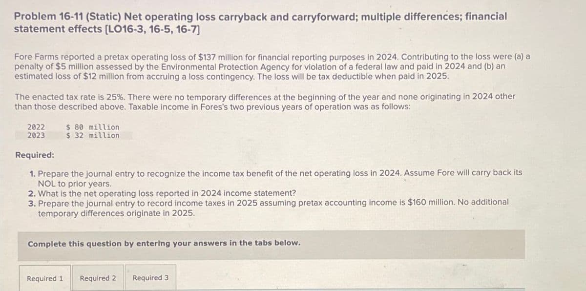 Problem 16-11 (Static) Net operating loss carryback and carryforward; multiple differences; financial
statement effects [LO16-3, 16-5, 16-7]
Fore Farms reported a pretax operating loss of $137 million for financial reporting purposes in 2024. Contributing to the loss were (a) a
penalty of $5 million assessed by the Environmental Protection Agency for violation of a federal law and paid in 2024 and (b) an
estimated loss of $12 million from accruing a loss contingency. The loss will be tax deductible when paid in 2025.
The enacted tax rate is 25%. There were no temporary differences at the beginning of the year and none originating in 2024 other
than those described above. Taxable income in Fores's two previous years of operation was as follows:
2022 $ 80 million
2023
Required:
$ 32 million
1. Prepare the journal entry to recognize the income tax benefit of the net operating loss in 2024. Assume Fore will carry back its
NOL to prior years.
2. What is the net operating loss reported in 2024 income statement?
3. Prepare the journal entry to record income taxes in 2025 assuming pretax accounting income is $160 million. No additional
temporary differences originate in 2025.
Complete this question by entering your answers in the tabs below.
Required 1 Required 2 Required 3
