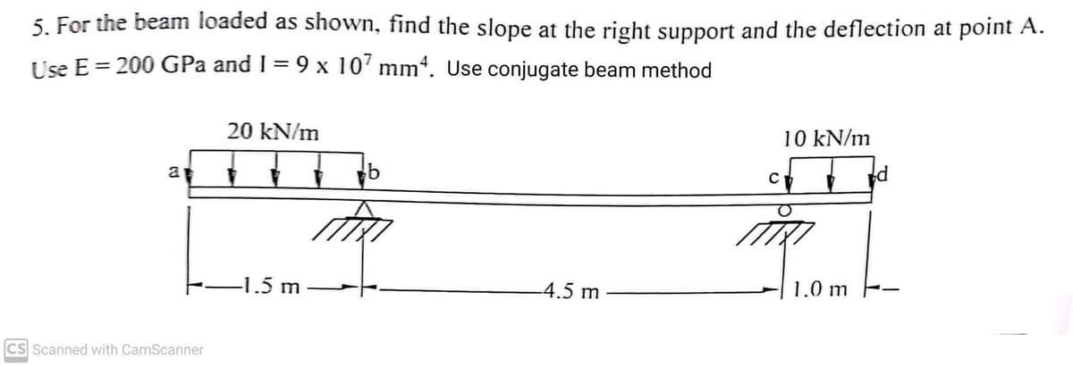 5. For the beam loaded as shown, find the slope at the right support and the deflection at point A.
Use E = 200 GPa and 1= 9 x 107 mm4. Use conjugate beam method
a
CS Scanned with CamScanner
20 kN/m
-1.5 m
b
-4.5 m
10 kN/m
ch
1.0 m