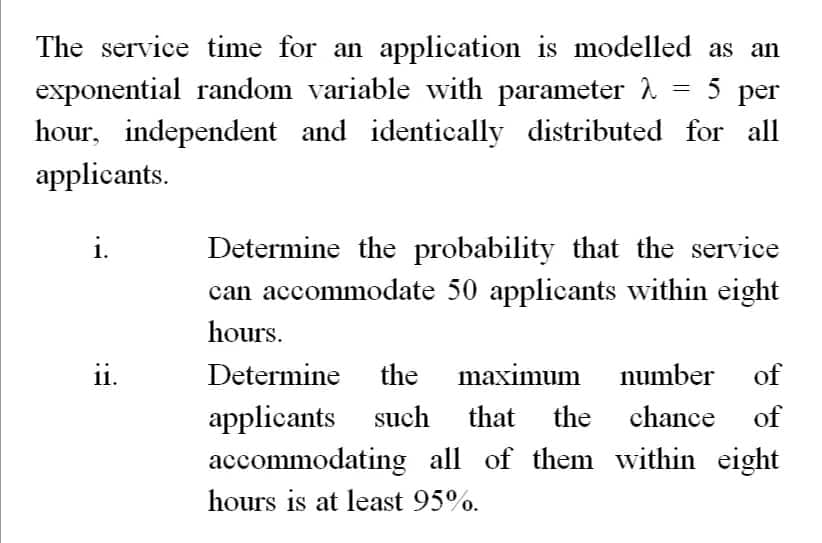 The service time for an application is modelled as an
=
5 per
exponential random variable with parameter 2
hour, independent and identically distributed for all
applicants.
i.
11.
Determine the probability that the service
can accommodate 50 applicants within eight
hours.
Determine the
the maximum number of
applicants such that the chance of
accommodating all of them within eight
hours is at least 95%.