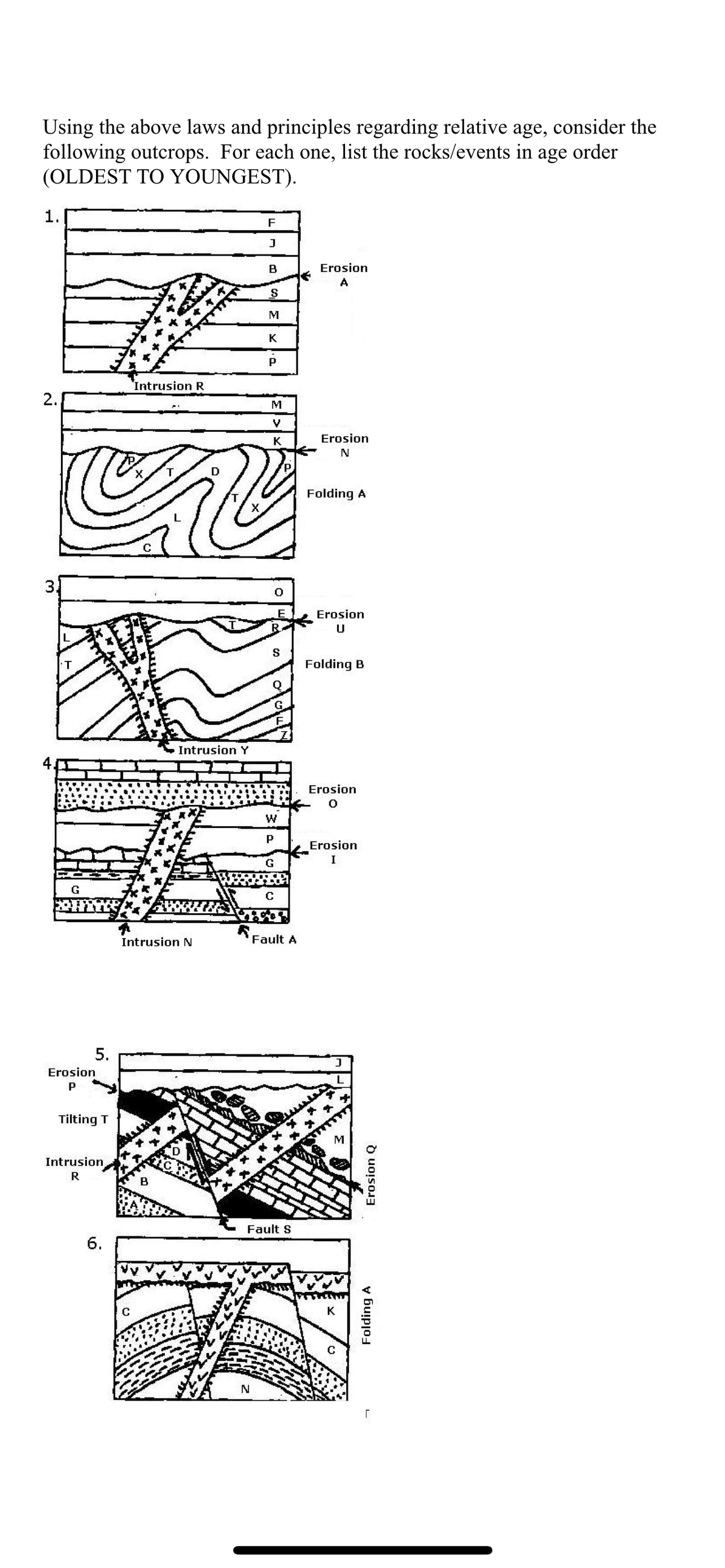 Using the above laws and principles regarding relative age, consider the
following outcrops. For each one, list the rocks/events in age order
(OLDEST TO YOUNGEST).
1.
N
2.
M
G
5.
Erosion
P
Tilting T
Intrusion,
R
6.
Intrusion R
C
Intrusion N
B
Intrusion Y
F
J
B
N
S
M
K
N
P
M
V
K
S
W
P
G
C
Fault A
Fault S
Erosion
A
Erosion
N
Folding A
Erosion
U
Folding B
Erosion
0
Erosion
I
K
Erosion Q
Folding A
[