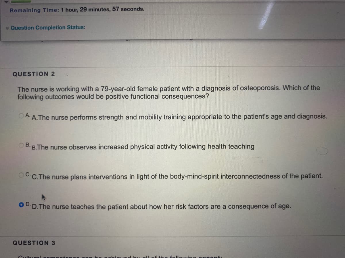 Remaining Time: 1 hour, 29 minutes, 57 seconds.
* Question Completion Status:
QUESTION 2
The nurse is working with a 79-year-old female patient with a diagnosis of osteoporosis. Which of the
following outcomes would be positive functional consequences?
OA A.The nurse performs strength and mobility training appropriate to the patient's age and diagnosis.
В.
B.The nurse observes increased physical activity following health teaching
OC.C.The nurse plans interventions in light of the body-mind-spirit interconnectedness of the patient.
OD.
D.The nurse teaches the patient about how her risk factors are a consequence of age.
QUESTION 3
Culturol oon
following Ox0ont:
