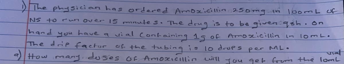 The physician has ordered Aroxicillin 25omg.in loomL of
NS to ruun over 15 minute s. The dru9 is to be giveniqsh.on
Puby
you
have
a uial
ontaining 1g of Amoxicillin in lomL.
The drip factor of the tubingis lo drops
per ML.
पा्
9How many.duses Of AmoxICIllin uill you get frem the lomL
