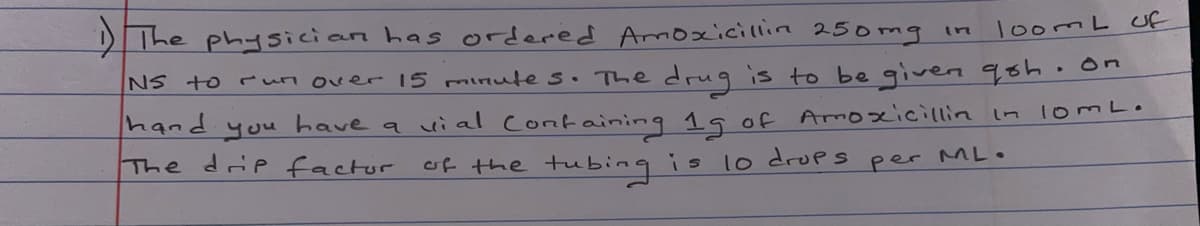 DThe physician has ordered Armoxicillin 25omg in
loomL uf
NS to run over 15 minute s. The drug is to be given qsh •on
hand
you
have a ui al Containing 19 of Amoxicillin in 1omLo
The drip factor
of the tubing is l0 drups per ML.

