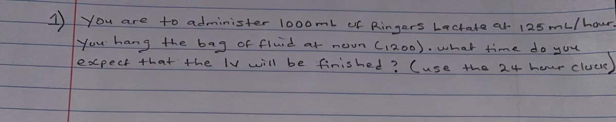 1) You are
You hang the bag of fluid at
expect that the Ivwill be finished ? (use the 24 herer cluce
to administer lo00mL of Ringers Lactate at 125mL/hour.
noun C1200).what time do you
